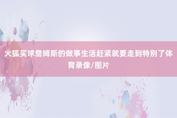 火狐买球詹姆斯的做事生活赶紧就要走到特别了体育录像/图片
