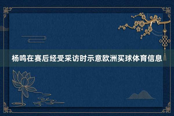 杨鸣在赛后经受采访时示意欧洲买球体育信息