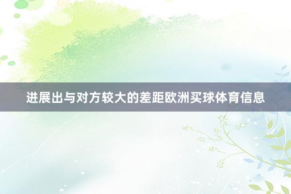 进展出与对方较大的差距欧洲买球体育信息
