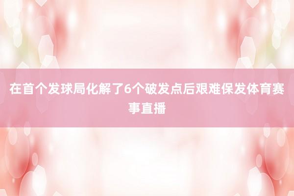 在首个发球局化解了6个破发点后艰难保发体育赛事直播