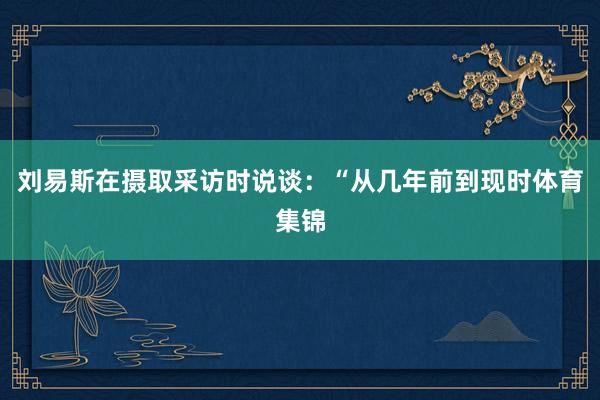 刘易斯在摄取采访时说谈：“从几年前到现时体育集锦