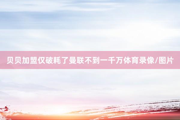 贝贝加盟仅破耗了曼联不到一千万体育录像/图片