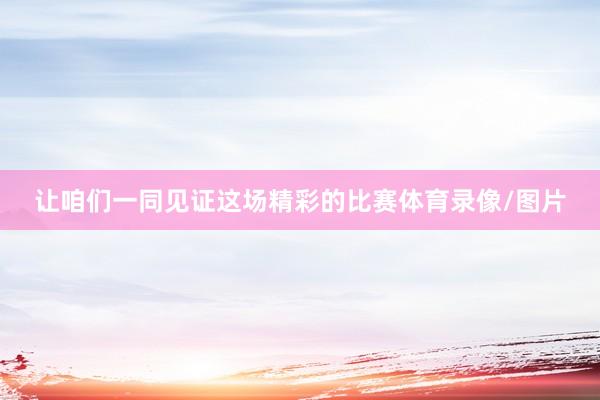 让咱们一同见证这场精彩的比赛体育录像/图片