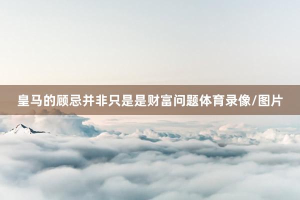 皇马的顾忌并非只是是财富问题体育录像/图片