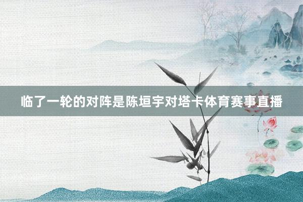 临了一轮的对阵是陈垣宇对塔卡体育赛事直播