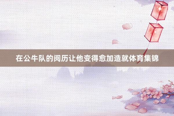 在公牛队的阅历让他变得愈加造就体育集锦