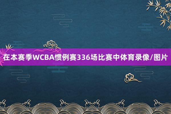在本赛季WCBA惯例赛336场比赛中体育录像/图片