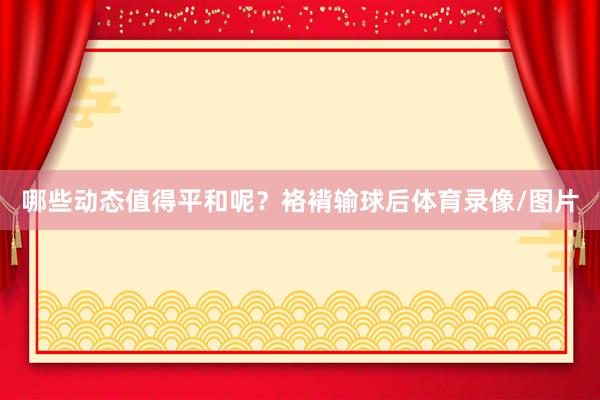 哪些动态值得平和呢？袼褙输球后体育录像/图片
