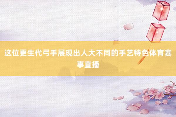 这位更生代弓手展现出人大不同的手艺特色体育赛事直播