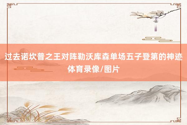 过去诺坎普之王对阵勒沃库森单场五子登第的神迹体育录像/图片