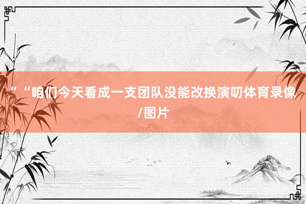 ”　　“咱们今天看成一支团队没能改换演叨体育录像/图片