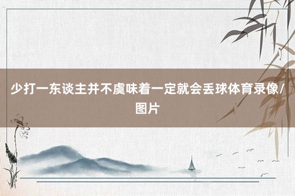少打一东谈主并不虞味着一定就会丢球体育录像/图片