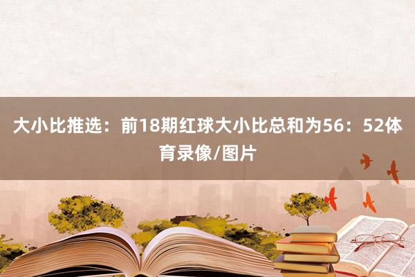 大小比推选：前18期红球大小比总和为56：52体育录像/图片